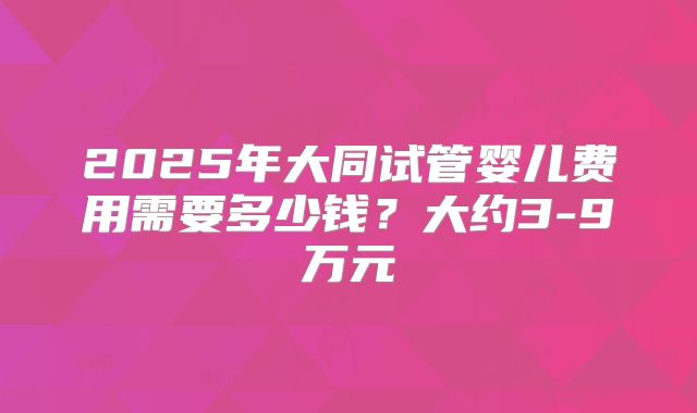 2025年大同试管婴儿费用需要多少钱？大约3-9万元