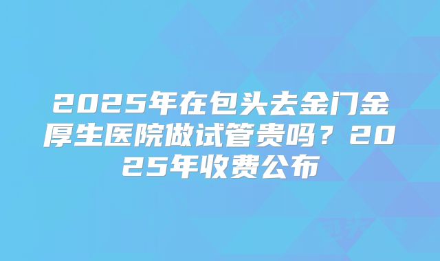 2025年在包头去金门金厚生医院做试管贵吗？2025年收费公布