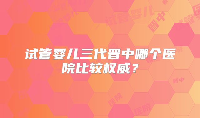 试管婴儿三代晋中哪个医院比较权威？