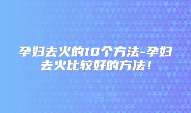 孕妇去火的10个方法-孕妇去火比较好的方法!