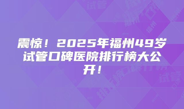 震惊！2025年福州49岁试管口碑医院排行榜大公开！