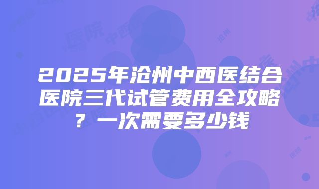 2025年沧州中西医结合医院三代试管费用全攻略?一次需要多少钱
