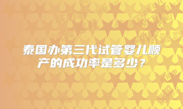 泰国办第三代试管婴儿顺产的成功率是多少?
