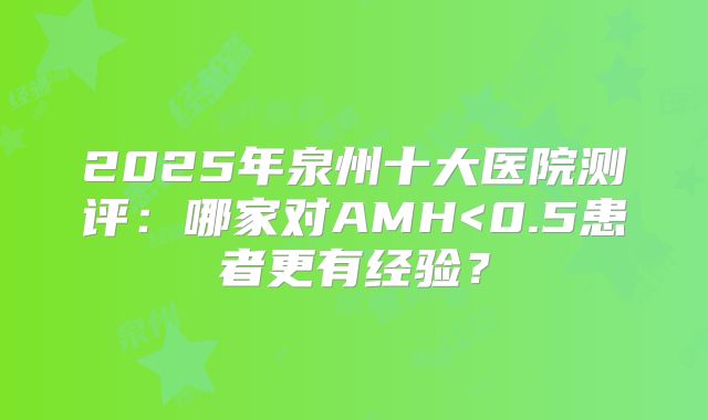 2025年泉州十大医院测评：哪家对AMH<0.5患者更有经验？