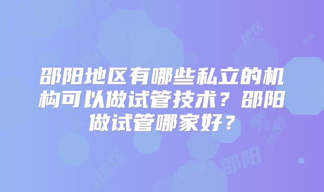 邵阳地区有哪些私立的机构可以做试管技术？邵阳做试管哪家好？