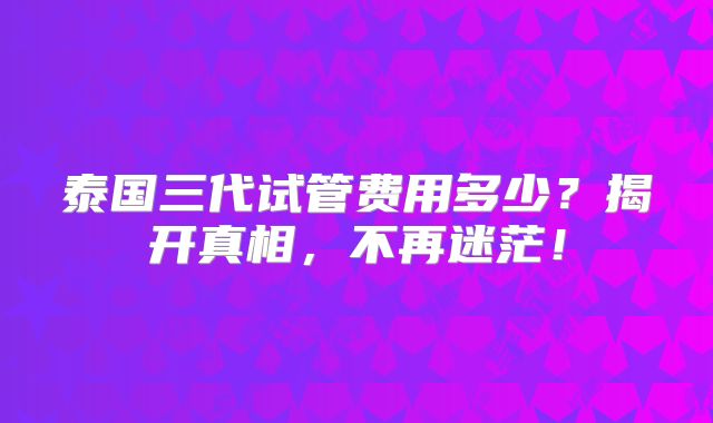 泰国三代试管费用多少？揭开真相，不再迷茫！