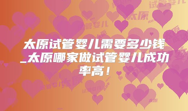 太原试管婴儿需要多少钱_太原哪家做试管婴儿成功率高!