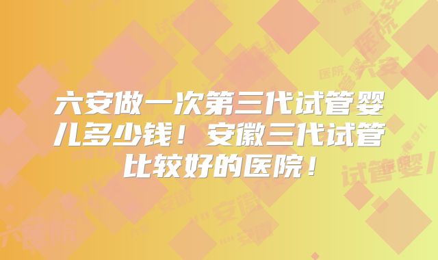 六安做一次第三代试管婴儿多少钱！安徽三代试管比较好的医院！