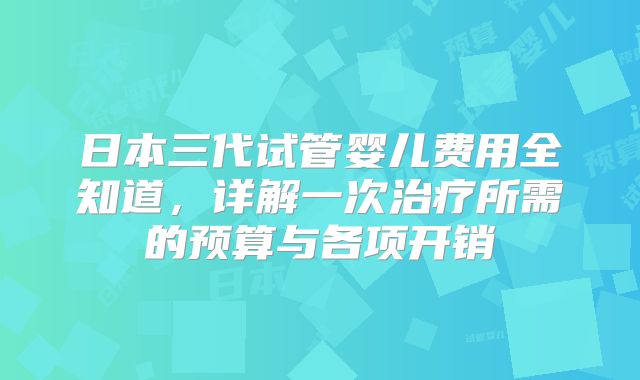 日本三代试管婴儿费用全知道，详解一次治疗所需的预算与各项开销