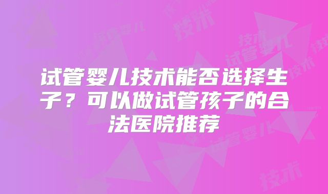 试管婴儿技术能否选择生子？可以做试管孩子的合法医院推荐