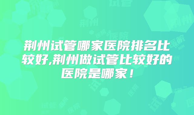 荆州试管哪家医院排名比较好,荆州做试管比较好的医院是哪家！