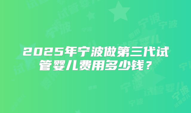 2025年宁波做第三代试管婴儿费用多少钱？