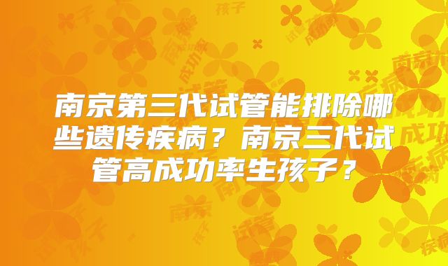 南京第三代试管能排除哪些遗传疾病？南京三代试管高成功率生孩子？