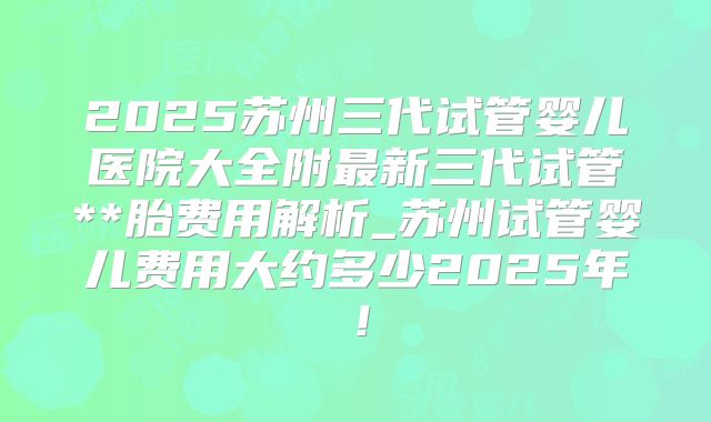 2025苏州三代试管婴儿医院大全附最新三代试管**胎费用解析_苏州试管婴儿费用大约多少2025年！