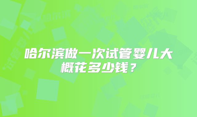 哈尔滨做一次试管婴儿大概花多少钱?