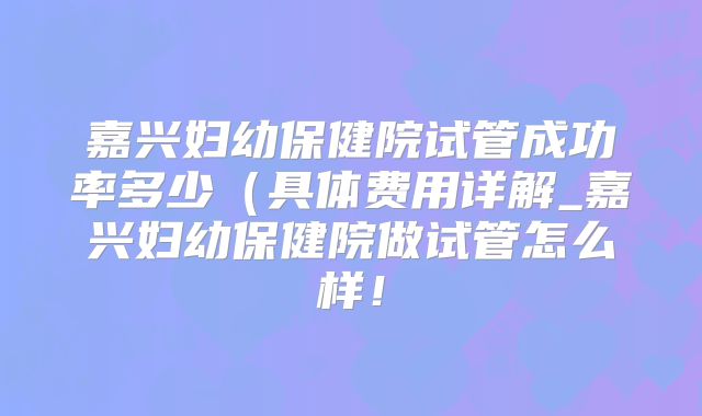 嘉兴妇幼保健院试管成功率多少（具体费用详解_嘉兴妇幼保健院做试管怎么样！