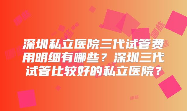 深圳私立医院三代试管费用明细有哪些？深圳三代试管比较好的私立医院？