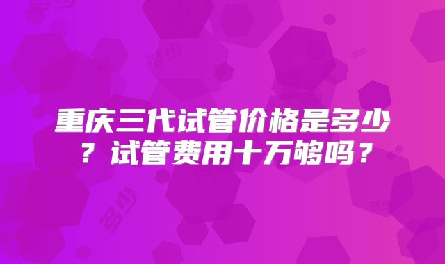 重庆三代试管价格是多少？试管费用十万够吗？