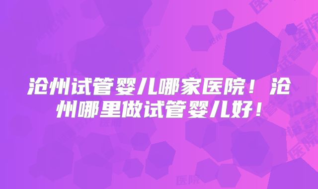 沧州试管婴儿哪家医院！沧州哪里做试管婴儿好！