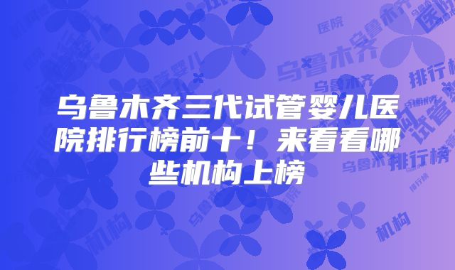 乌鲁木齐三代试管婴儿医院排行榜前十！来看看哪些机构上榜