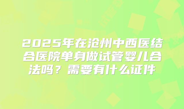 2025年在沧州中西医结合医院单身做试管婴儿合法吗？需要有什么证件