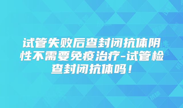试管失败后查封闭抗体阴性不需要免疫治疗-试管检查封闭抗体吗！