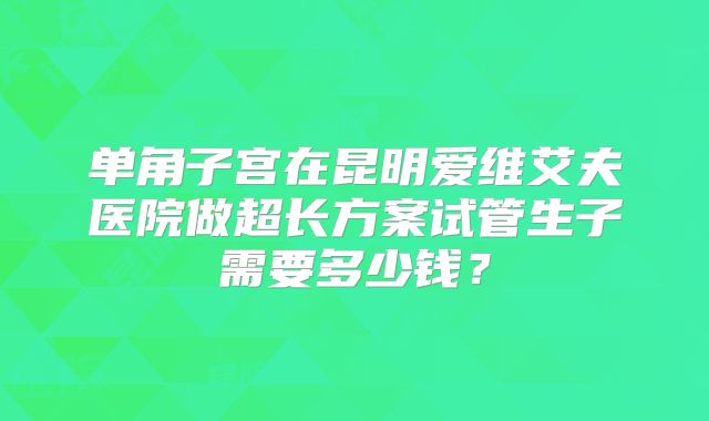 单角子宫在昆明爱维艾夫医院做超长方案试管生子需要多少钱？