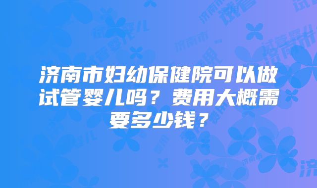 济南市妇幼保健院可以做试管婴儿吗?费用大概需要多少钱?