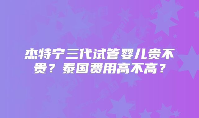 杰特宁三代试管婴儿贵不贵?泰国费用高不高?