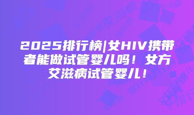 2025排行榜|女HIV携带者能做试管婴儿吗！女方艾滋病试管婴儿！