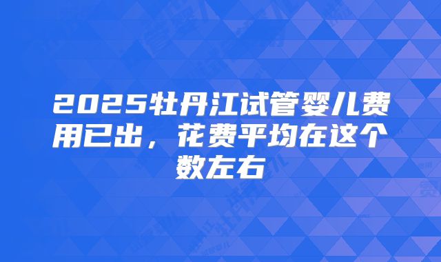 2025牡丹江试管婴儿费用已出，花费平均在这个数左右