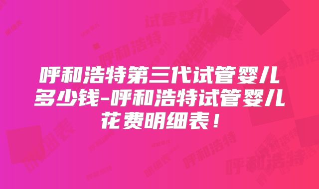 呼和浩特第三代试管婴儿多少钱-呼和浩特试管婴儿花费明细表！