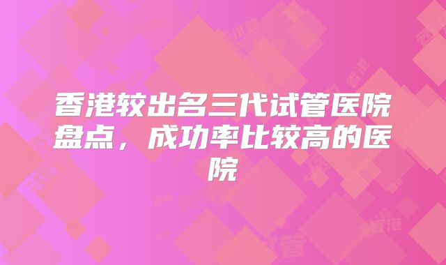 香港较出名三代试管医院盘点，成功率比较高的医院