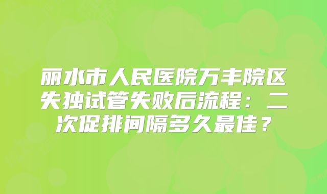 丽水市人民医院万丰院区失独试管失败后流程：二次促排间隔多久最佳？
