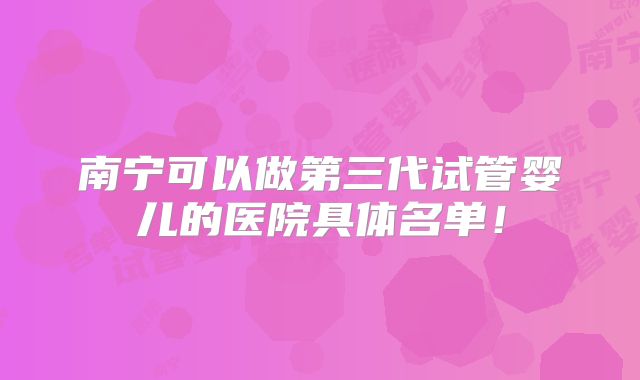 南宁可以做第三代试管婴儿的医院具体名单！