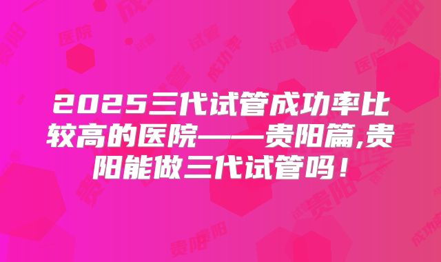 2025三代试管成功率比较高的医院——贵阳篇,贵阳能做三代试管吗！