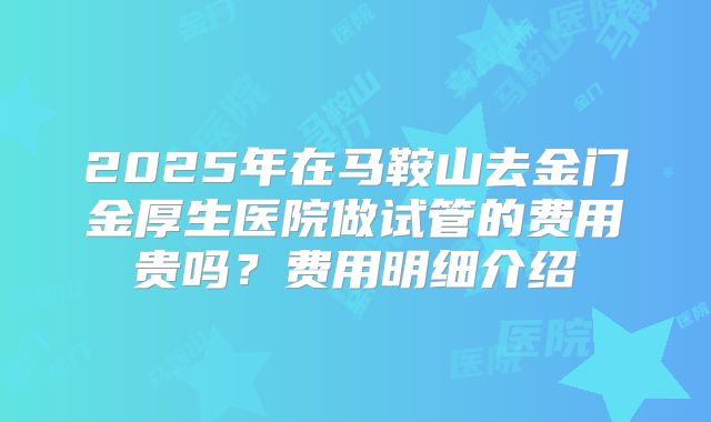 2025年在马鞍山去金门金厚生医院做试管的费用贵吗？费用明细介绍
