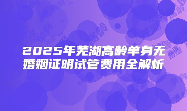 2025年芜湖高龄单身无婚姻证明试管费用全解析