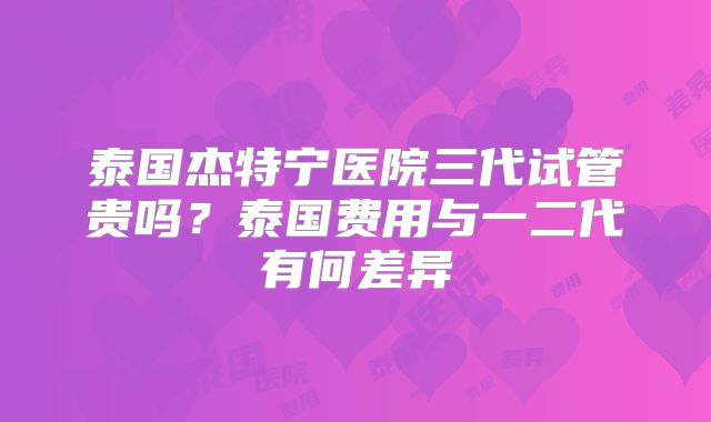 泰国杰特宁医院三代试管贵吗？泰国费用与一二代有何差异