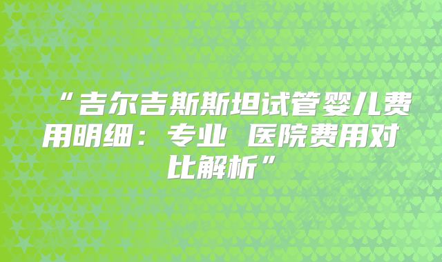“吉尔吉斯斯坦试管婴儿费用明细：专业 医院费用对比解析”
