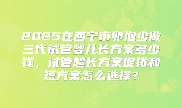 2025在西宁市卵泡少做三代试管婴儿长方案多少钱，试管超长方案促排和短方案怎么选择？