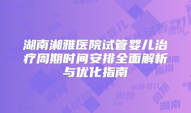 湖南湘雅医院试管婴儿治疗周期时间安排全面解析与优化指南