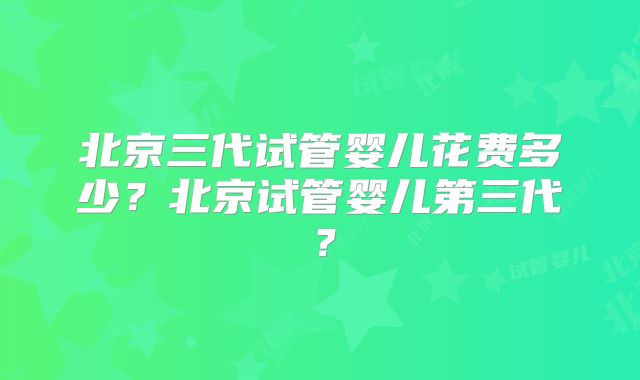 北京三代试管婴儿花费多少?北京试管婴儿第三代?