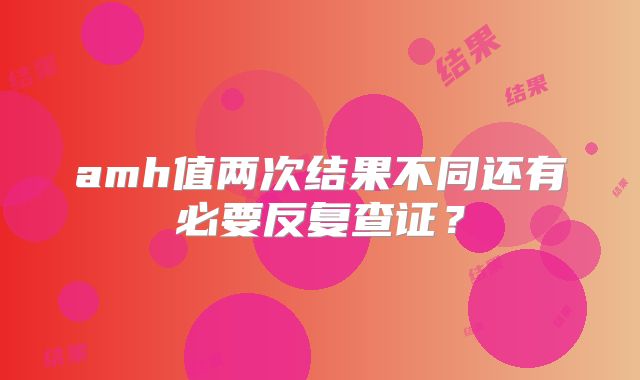 amh值两次结果不同还有必要反复查证？