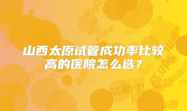 山西太原试管成功率比较高的医院怎么选?