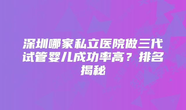 深圳哪家私立医院做三代试管婴儿成功率高?排名揭秘