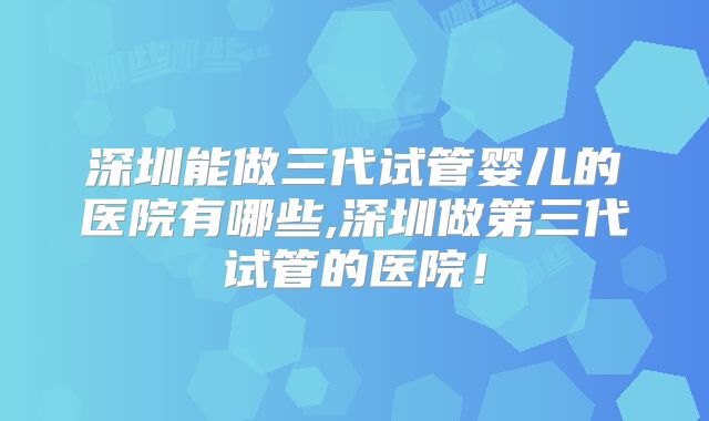 深圳能做三代试管婴儿的医院有哪些,深圳做第三代试管的医院！