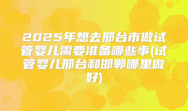 2025年想去邢台市做试管婴儿需要准备哪些事(试管婴儿邢台和邯郸哪里做好)