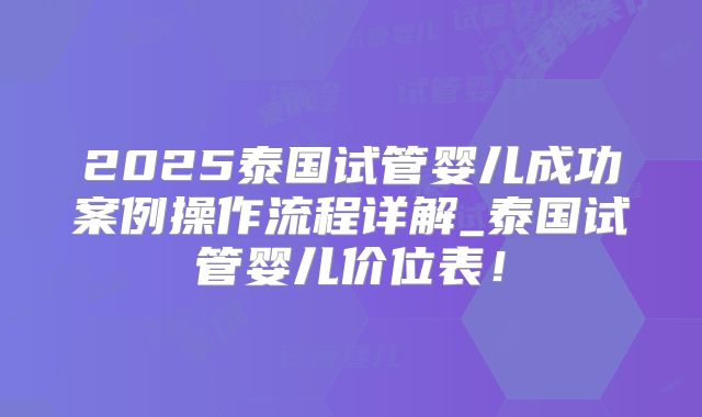 2025泰国试管婴儿成功案例操作流程详解_泰国试管婴儿价位表！