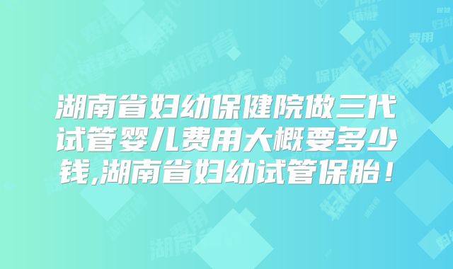 湖南省妇幼保健院做三代试管婴儿费用大概要多少钱,湖南省妇幼试管保胎!